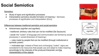Social Semiotics
Semiotics:
● Study of signs and signification processes
● Interpretative semiotics (double formation of meaning / Semiosis:
processes of signification and interpretation (Eco))
Differences between traditional semiotics and social semiotics
● Arbitrariness (signifier and signified):
- traditional: arbitrary rules that can not be modified (De Saussure)
- social: the "codes" of language and communication are formed by social
processes (= social dimension of meaning) :
→ rules made by people that can be modified (through institutional or
symbolic power)
→ motivated sign: instead of fixed and unchanging "codes", signs are
considered to be resources that people use and adapt to make meaning
accordingly to the interests of the producer/interpreter and the
characteristics of the objects
 
