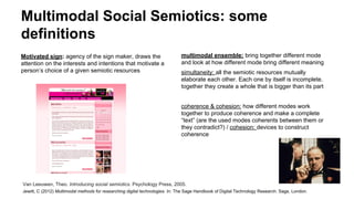 Multimodal Social Semiotics: some
definitions
Motivated sign: agency of the sign maker, draws the
attention on the interests and intentions that motivate a
person’s choice of a given semiotic resources
multimodal ensemble: bring together different mode
and look at how different mode bring different meaning
simultaneity: all the semiotic resources mutually
elaborate each other. Each one by itself is incomplete.
together they create a whole that is bigger than its part
coherence & cohesion: how different modes work
together to produce coherence and make a complete
“text” (are the used modes coherents between them or
they contradict?) / cohesion: devices to construct
coherence
Van Leeuwen, Theo. Introducing social semiotics. Psychology Press, 2005.
Jewitt, C (2012) Multimodal methods for researching digital technologies. In: The Sage Handbook of Digital Technology Research. Sage, London.
 