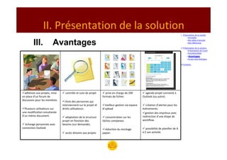 II. Présentation de la solution
                                                                                                                                   I. Présentation de la société
                                                                                                                                          –Armadillo


         III.           Avantages                                                                                                         –Nos pôles d’activité
                                                                                                                                          –Nos références

                                                                                                                                   II. Présentation de la solution
                                                                                                                                           –Présentation de l’outil
                                                                                                                                           –Fonctionnalités
                                                                                                                                         –Avantages
                                                                                                                                         –Ce qui nous distingue

                                                                                                                                   III.Contacts




  adhésion aux projets, mise     contrôle et suivi de projet       prise en charge de 200         agenda projet connecté à
en place d’un forum de                                          formats de fichier.             Outlook (ou autre).
discussion pour les membres.     choix des personnes qui
                               interviennent sur le projet et     meilleur gestion via espace     création d’alertes pour les
  Plusieurs utilisateurs sur   droits utilisateurs.             d’upload                        évènements.
une modification simultanée                                                                       gestion des imprévus avec
d’un même document.              adaptation de la structure       concentration sur les         redirection d’une étape de
                               projet en fonction des           tâches complexes.               workflow.
  échange personnels avec      besoins (sur demande).
connection Outlook                                                réduction du stockage            possibilité de planifier de A
                                 accès distants aux projets     papier.                         à Z son activité.
 