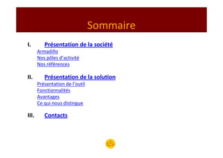 Sommaire
I.        Présentation de la société
       Armadillo
       Nos pôles d’activité
       Nos références

II.       Présentation de la solution
       Présentation de l’outil
       Fonctionnalités
       Avantages
       Ce qui nous distingue

III.      Contacts
 