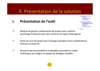 II. Présentation de la solution
                                                                 I.    Présentation de la société
                                                                           –Armadillo
                                                                           –Nos pôles d’activité
                                                                           –Nos références

I.   Présentation de l’outil                                     II.   Présentation de la solution
                                                                           –Présentation de l’outil
                                                                           –Fonctionnalités
                                                                           –Avantages
                                                                           –Ce qui nous distingue

                                                                 III. Contacts

     Module de gestion collaborative de projets avec système
     de partage à distance pour des contenus de types hétérogènes.

     Outils de suivi de projet avec échanges possibles entre collaborateurs
     internes et externes.

     Structure personnalisable et modulable accessible en mode
     multilingue qui intègre un espace de dialogue simplifié.
 