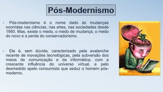 • Pós-modernismo é o nome dado às mudanças
ocorridas nas ciências, nas artes, nas sociedades desde
1950. Mas, existe o medo, o medo de mudança, o medo
do novo e a perda do conservadorismo.
• Ele é, sem dúvida, caracterizado pela avalanche
recente de inovações tecnológicas, pela subversão dos
meios de comunicação e da informática, com a
crescente influência do universo virtual, e pelo
desmedido apelo consumista que seduz o homem pós-
moderno.
 