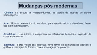 • Cinema: Se discute as megaproduções, os papéis de atuação de alguns
personagens.
• Arte: Buscam elementos do cotidiano para questiona-los e discuti-los, fazem
uso da metalinguagem.
•
• Arquitetura: Uso irônico e exagerado de referências históricas, explosão de
cores e de formas.
• Literatura: Força visual das palavras, nova forma de comunicação poética: o
gráfico, exploração de formas, cores, montagens de palavras.
 