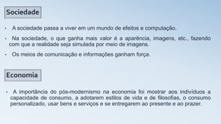 • A sociedade passa a viver em um mundo de efeitos e computação.
• Na sociedade, o que ganha mais valor é a aparência, imagens, etc., fazendo
com que a realidade seja simulada por meio de imagens.
• Os meios de comunicação e informações ganham força.
• A importância do pós-modernismo na economia foi mostrar aos indivíduos a
capacidade de consumo, a adotarem estilos de vida e de filosofias, o consumo
personalizado, usar bens e serviços e se entregarem ao presente e ao prazer.
 
