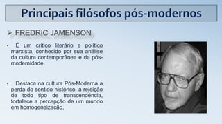 • É um crítico literário e político
marxista, conhecido por sua análise
da cultura contemporânea e da pós-
modernidade.
• Destaca na cultura Pós-Moderna a
perda do sentido histórico, a rejeição
de todo tipo de transcendência,
fortalece a percepção de um mundo
em homogeneização.
 