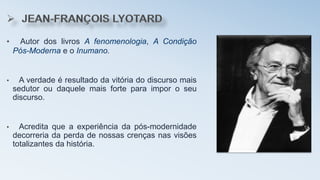 • Autor dos livros A fenomenologia, A Condição
Pós-Moderna e o Inumano.
• A verdade é resultado da vitória do discurso mais
sedutor ou daquele mais forte para impor o seu
discurso.
• Acredita que a experiência da pós-modernidade
decorreria da perda de nossas crenças nas visões
totalizantes da história.
 