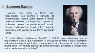 • A modernidade imediata é “líquida” e “veloz”, mais dinâmica que a
modernidade “sólida” que suplantou. A passagem de uma a outra acarretou
profundas mudanças em todos os aspectos da vida humana. A modernidade
líquida seria “um mundo repleto de sinais confusos, propenso a mudar com
rapidez e de forma imprevisível”
• Bauman não utiliza o termo pós-
modernidade. Ele cunhou o conceito de
“modernidade líquida” para definir o tempo
presente. Escolheu a metáfora do “líquido” ou
da fluidez como o principal aspecto do estado
dessas mudanças. Um líquido sofre constante
mudança e não conserva sua forma por muito
tempo.
 