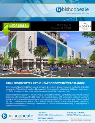 125 E Pine St
Orlando, FL 32801
FOR LEASE
HIGH-PROFILE RETAIL IN THE HEART OF DOWNTOWN ORLANDO!
Delivering in Quarter 3 2018, Modera Central is Downtown Orlando’s newest residential and retail
community. This distinctly modern 22-story high-rise community will include 350 luxury apartments,
12,720± SF of ground floor retail, and is the new home of The University Club.
Located at the intersection of Rosalind Ave. & Central Blvd., Modera Central sits across from beautiful
Lake Eola, which hosts over 85,000 visitors per month. It boasts a 98-walk score, making it a walker’s
paradise with many retail, restaurant and community amenities in the immediate area. It is surrounded
by over 1 million square feet of office, multiple signature hotels, many cultural venues, and other
residential developments, creating a successful retail location for businesses looking to have a presence
in the downtown market.
This offer is subject to errors, omissions,
prior sale or withdrawal without notice.
JILL ROSE:
(407) 734.7204 | jill@bishopbeale.com
JP BEAULIEU, CCIM, CLS:
(407) 734.7201 | jp@bishopbeale.com
STEPHANIE D’AMICO
(407) 734.7247 | stephanie@bishopbeale.com
 