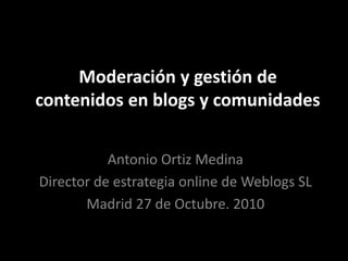 Moderación y gestión de
contenidos en blogs y comunidades
Antonio Ortiz Medina
Director de estrategia online de Weblogs SL
Madrid 27 de Octubre. 2010
 