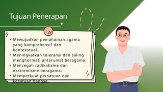 • Mewujudkan pemahaman agama
yang komprehensif dan
kontekstual.
• Meningkatkan toleransi dan saling
menghormati antarumat beragama.
• Mencegah radikalisme dan
ekstremisme beragama.
• Memperkuat persatuan dan
kesatuan bangsa.
Tujuan Penerapan
 