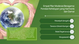 EmpatPilarModerasiBeragama:
PondasiKehidupanyangHarmonis
danDamai
Moderasi beragama menjadi kunci penting dalam
membangun masyarakat yang harmonis, damai,
dan toleran di Indonesia. Kementerian Agama
Republik Indonesia merumuskan empat pilar
moderasi beragama sebagai panduan untuk
memahami dan mengamalkan ajaran agama
dengan cara yang seimbang, tidak ekstrem, dan
tidak berlebihan
Wasatiyah(tengah)
Tawazun(Keseimbangan
I’tidal(Tegaklurus)
Musyawarah
 