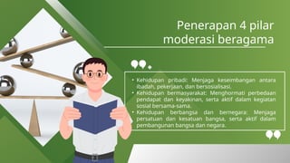 Penerapan 4 pilar
moderasi beragama
• Kehidupan pribadi: Menjaga keseimbangan antara
ibadah, pekerjaan, dan bersosialisasi.
• Kehidupan bermasyarakat: Menghormati perbedaan
pendapat dan keyakinan, serta aktif dalam kegiatan
sosial bersama-sama.
• Kehidupan berbangsa dan bernegara: Menjaga
persatuan dan kesatuan bangsa, serta aktif dalam
pembangunan bangsa dan negara.
 