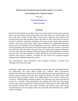 Moderasi Islam (Wasathiyah Islam) Perspektif Al-Qur’an, As-Sunnah
Serta Pandangan Para Ulama dan Fuqaha.
Nurul aula
nurulaula385@gmail.com
Filsafat Pendidikan
ABSTRAK
Konsep Islam Wasathiyah atau moderasi Islam saat ini telah menjadi arah atau aliran pemikiran
Islam yang telah menjadi wacana penting dalam dunia Islam dewasa ini, melihat kondisi umat
Islam yang selalu menjadi tertuduh dalam setiap peristiwa kekerasan yang dilakukan oleh
personal muslim yang tidak memahami karakter dan ajaran ini. Islam. Oleh karena itu penilitian
literatif ini bertujuan memberikan pemahaman dan konsep orisinil tentang aliran pemikiran
moderasi islam, agar setiap muslim modern dapat memahami dan mengimplementasikannya
dengan benar dan komprehensif dalam kehidupannya sehari-hari. Penelitian ini menggunakan
metode kepustakaan dan kajian literasi Islam klasik maupun modern dari Al-Qur'an, As-Sunnah
dan kitab-kitab klasik dan modern dari para Ulama dan Fuqaha yang kompeten dibidangnya.
Literatur tersebut dikaji dan dianalisa oleh peneliti dengan teliti untuk menghasilkan kesimpulan
yang tepat dan teruji. Hasil penelitian ini adalah; diketahuinya secara pasti makna dan konsep
moderasi Islam menurut Al-Qur'an, As-Sunnah dan para Ulama serta menjawab keraguan
sebagian muslim terhadap konsep moderasi Islam.
Kata kunci:Moderasi Islam (Wasathiyah Islam) Perspektif Al-Qur’an, As-Sunnah Serta
Pandangan Para Ulama dan Fuqaha.
Wasathiyah adalah ajaran Islam yang mengarahkan umatnya agar adil, seimbang,bermaslahat
dan proporsional, atau sering disebut dengan kata “moderat” dalam semuadimensi
kehidupan.Wasathiyahatau moderasi saat ini telah menjadi diskursus danwacana keIslaman yang
diyakini mampu membawa umat Islam lebih unggul dan lebihadil serta lebih relevan dalam
berinteraksi dengan peradaban modern di era globalisasidan revolusi industri, informasi dan
komunikasi. WasathiyahIslam bukanlah ajaranbaru atau ijtihad baru yang muncul pada abad 20
masehi atau 14 hijriyah. TapiwasathiyahIslam atau moderasi Islam telah ada seiring dengan
turunnya wahyu dan munculnyaIslam di muka bumi pada 14 abad yang lalu. Hal ini dapat dilihat
dan dirasakan olehumat Islam yang mampu memahami dan menjiwai Islam sesuai dengan
orisinalitasnashnya dan sesuai dengan konsep dan pola hidup Nabi Muhammad saw, sahabat
danpara salaf shaleh.
 