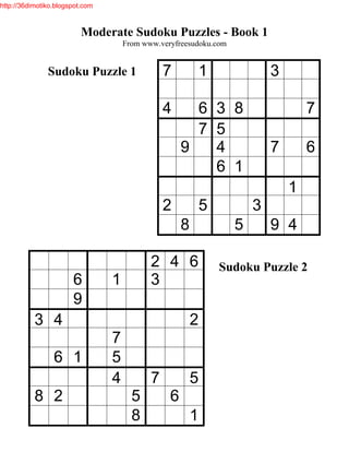 http://36dimotiko.blogspot.com



                          Moderate Sudoku Puzzles - Book 1
                                     From www.veryfreesudoku.com


               Sudoku Puzzle 1                  7            1             3

                                                4      6 3 8                       7
                                                       7 5
                                                     9   4                 7       6
                                                         6 1
                                                                               1
                                                2            5         3
                                                     8             5       9 4

                                            2 4 6                Sudoku Puzzle 2
                       6         1          3
                       9
           3 4                                           2
                                 7
                 6 1             5
                                 4          7            5
           8 2                         5         6
                                       8                 1
 