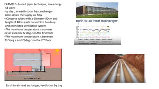 EXAMPLE– buried pipes technique, low-energy
`sd worx ‘
•by day , an earth-to-air heat exchanger
cools down the supply air flow
• Concrete tubes with a diameter 80cm and
length of 40cm each buried 3 to 5m deep
and connected ventilation system
•The maximum temperature is summer
never exceeds 22 deg.c on the first floor
•The maximum temperature is between
23.5deg.c and 26deg.c on the 2nd floor
Earth-to-air heat exchanger, ventilation by day
 