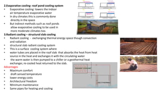 2.Evaporative cooling- roof pond cooling system
• Evaporative cooling: lowers the indoor
air temperature evaporative water
• In dry climates this is commonly done
directly in the space
• But indirect methods such as roof ponds
allow evaporative cooling to be used in
more moderate climates too.
3.Radiant cooling – structural slab cooling
• Radiant cooling - exchanging thermal energy space though convection
and radiation
• structural slab radiant cooling system
• This is a surface cooling system where
• water tubes are placed in the roof slab that absorbs the heat from heat
source in the heat and exchanges it with the circulating water
• the warm water is then pumped to a chiller or a geothermal heat
exchanger, re-cooled heat returned to the slab.
Advantages
• Maximum comfort
• draft sensed temperature
• lower energy costs
• Architectural freedom
• Minimum maintenance
• Same pipes for heating and cooling
 