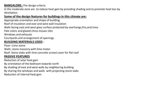 BANGALORE:-The design criteria
In the moderate zone are to reduce heat gain by providing shading and to promote heat loss by
Ventilation.
Some of the design features for buildings in this climate are:
Appropriate orientation and shape of building.
Roof of insulation and east and west wall insulation
Walls facing east and west glass surface protected by overhangs,fins,and tress
Pale colors and glazed china mosaic tiles
Windows and exhausts
Courtyards and arrangement of openings
BUILDING MATERIALS USED:-
Floor:-Lime stone
Walls: stone masonry with lime motor
Roof: Stone slabs with lime concrete screed cover for flat roof
PASSIVE FEATURES
Reduction of solar heat gain
By orientation of the bedroom towards north
By shading of east and west walls by neighboring building
By sharing the windows and walls with projecting stone slabs
Reduction of internal heat gain
 