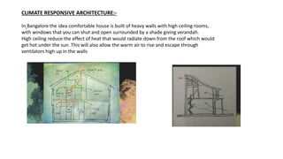 CLIMATE RESPONSIVE ARCHITECTURE:-
In Bangalore the idea comfortable house is built of heavy walls with high ceiling rooms,
with windows that you can shut and open surrounded by a shade giving verandah.
High ceiling reduce the effect of heat that would radiate down from the roof which would
get hot under the sun. This will also allow the warm air to rise and escape through
ventilators high up in the walls
 