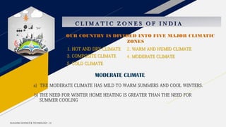 C L I M A T I C Z O N E S O F I N D I A
1. HOT AND DRY CLIMATE 2. WARM AND HUMID CLIMATE
3. COMPOSITE CLIMATE 4. MODERATE CLIMATE
5. COLD CLIMATE
MODERATE CLIMATE
a) THE MODERATE CLIMATE HAS MILD TO WARM SUMMERS AND COOL WINTERS.
b) THE NEED FOR WINTER HOME HEATING IS GREATER THAN THE NEED FOR
SUMMER COOLING
BUILDING SCIENCE & TECHNOLOGY - III
OUR COUNTRY IS DIVIDED INTO FIVE MAJOR CLIMATIC
ZONES
 