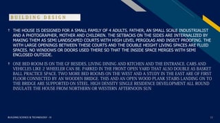 FR
BUILDING SCIENCE & TECHNOLOGY - III 12
B U I L D I N G D E S I G N
† THE HOUSE IS DESIGNED FOR A SMALL FAMILY OF 4 ADULTS. FATHER, AN SMALL SCALE INDUSTRIALIST
AND A PHOTOGRAPHER, MOTHER AND CHILDREN. THE SETBACKS ON THE SIDES ARE INTERNALIZED BY
MAKING THEM AS SEMI LANDSCAPED COURTS WITH HIGH LEVEL PERGOLAS AND INSECT PROOFING. THE
WITH LARGE OPENINGS BETWEEN THESE COURTS AND THE DOUBLE HEIGHT LIVING SPACES ARE FLUID
SPACES. NO WINDOWS OR DOORS USED THERE SO THAT THE INSIDE SPACE MERGES WITH SEMI
ENCLOSED OUTSIDE.
† ONE BED ROOM IS ON THE GF BESIDES, LIVING DINING AND KITCHEN AND THE ENTRANCE. CARS AND
VEHICLES LIKE 2 WHEELER CAN BE. PARKED IN THE FRONT OPEN YARD THAT ALSO DOUBLE AS BASKET
BALL PRACTICE SPACE. TWO MORE BED ROOMS ON THE WEST AND A STUDY IN THE EAST ARE OF FIRST
FLOOR CONNECTED BY AN WOODEN BRIDGE. THIS AND AN OPEN WOOD PLANK STAIRS LANDING ON TO
THE BRIDGE ARE SUPPORTED ON STEEL. HIGH DENSITY SINGLE RESIDENCE DEVELOPMENT ALL ROUND
INSULATE THE HOUSE FROM NORTHERN OR WESTERN AFTERNOON SUN
 