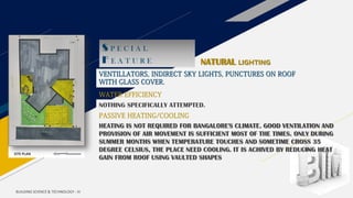 BUILDING SCIENCE & TECHNOLOGY - III
S P E C I A L
F E A T U R E NATURAL LIGHTING
VENTILLATORS, INDIRECT SKY LIGHTS, PUNCTURES ON ROOF
WITH GLASS COVER.
WATER EFFICIENCY
NOTHING SPECIFICALLY ATTEMPTED.
PASSIVE HEATING/COOLING
HEATING IS NOT REQUIRED FOR BANGALORE'S CLIMATE. GOOD VENTILATION AND
PROVISION OF AIR MOVEMENT IS SUFFICIENT MOST OF THE TIMES. ONLY DURING
SUMMER MONTHS WHEN TEMPERATURE TOUCHES AND SOMETIME CROSS 35
DEGREE CELSIUS, THE PLACE NEED COOLING. IT IS ACHIVED BY REDUCING HEAT
GAIN FROM ROOF USING VAULTED SHAPES
 