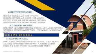 BUILDING SCIENCE & TECHNOLOGY - III 14
IT IS NOT DESIGNED AS A COST EFFECTIVE
BUILDING. BUT NOT AS A HIGHER COST AS WELL.
EXPOSED STONE AND BRICKS, MINIMAL OPENINGS
HAS NOT INCREASED THE COST BEYOND AVERAGE.
COST EFFECTIVE FEATURES
ECO-FRIENDLY FEATURES
REDUCTION OF EMBEDDED ENERGY BY LOCAL AND LABOUR INTENSIVE
MATERIALS. RECYCLED WASTE WOOD ( PINE WOOOD PACKING CASES
REUSED
B U I L D I N G M A T E R I A L
STRUCTURAL MATERIAL
LOAD BEARING MASONRY USING WIRECUT BRICKS LOCAL STONES
AND BRICK COMPOSITE MASONRY WITH PLASTERED SURFACE
INSIDE. THE ROOFS WERE OF FILLER CONCRETE VAULTS.
 