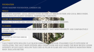 FOUNDATION
STONE MASONRY FOUNDATION. COMMON USE.
COMPOSITE MASONRY. LOCAL GRANITE STONE OR WIRE CUT BRICKS OUTSIDE AND LOCAL BRICK INSIDE.
WALLS INSULATE AGAINST EXTERNAL TEMPERAUIRE VARIATIONS.
MINIMAL USE F CLOSE-ABLE OPENINGS. WOOD. TEAK WOOD. GLAZED WINDOWS.
CERAMIC TIES AND VITRIFIED TILES. EASY AVAILABILITY , EASY MAINTAINABILITY AND COMPARATIVELY
LESSER COSTS.
VAULT ROOF WITH HOLLOW CLAY BLOCKS EMBEDDED-FILLER SLAB. STAGGERED VAULTS WITH ROW OF
VENTILATORS. THE VAULT ROOF EXTENDS AREA UNDER COVER AND ALSO MAKES THE ROOF RECEIVE LESSER
INTENSITY OF SUN'S RAYS. HOLLOW TILES USED AS FILLER IN SLABS AND VAULTS REDUCE RADIATION FROM
ROOF. INSULATES BETTER.
WALLS
DOORS AND WINDOWS
FLOORING
FINISHING
ROOFING
PLASTER OR EXPOSED BRICKS
 