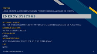 FR
BUILDING SCIENCE & TECHNOLOGY - III 16
LOCAL GRANITE SLABS FOR PAVEMENTS. PEBBLES FOR DRY LANDSCAPE OF COURTS.
OTHERS
E N E R G Y S Y S T E M S
INTERIOR LIGHTING
30 + NOS WITH OPEN POINTS TO FIT ANY BULB. CFL, LED OR INCADESCEND OR PLAIN TUBES
EXTERIOR LIGHTING
8-9 NOS WITH BULK HEADS
CEILING FANS
5 NOS
AIR-CONDITIONING
NONE. PROVISION OF POINTS FOR SPLIT AC IN BED ROOMS
LIFT
NONE
 
