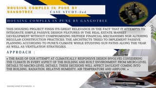 FR
18
BUILDING SCIENCE & TECHNOLOGY - III
H O U S I N G C O M P L E X I N P U N E B Y
G A N G O T R E E C A S E S T U D Y - 2 n d
H O U S I N G C O M P L E X I N P U N E B Y G A N G O T R E E
THIS HOUSING PROJECT FINDS ITS GREAT RELEVANCE IN THE FACT THAT IT ATTEMPTS TO
INTEGRATE SIMPLE PASSIVE DESIGN FEATURES IN THE REAL ESTATE MARKET
DEVELOPMENT WITHOUT COMPROMISING NEITHER FINANCIAL MECHANISMS NOR ALTERING
REGULAR CONSTRUCTION PRACTICES. THE ARCHITECTS TRIED TO IMPLEMENT PASSIVE
PLANNING ACCORDING TO PUNE’S CLIMATE WHILE STUDYING SUN PATHS ALONG THE YEAR
AS WELL AS VENTILATION STRATEGIES.
A P P R O A C H :
« THE BASIS OF OUR ATTEMPT AT CLIMATICALLY RESPONSIVE DESIGN INVOLVES CONSIDERING
THE CLIMATE IN EVERY ASPECT OF THE BUILDING AND BUILT ENVIRONMENT FROM MICRO-LEVEL
DETAILS TO MACRO-LEVEL DETAILS. THESE DECISIONS WILL AFFECT DAYLIGHT COMING INTO
THE BUILDING, RADIATION, RELATIVE HUMIDITY, AIR TEMPERATURE AND AIRFLOW. »
 