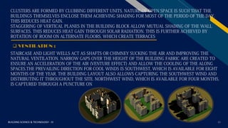 FR
BUILDING SCIENCE & TECHNOLOGY - III 21
 VENTILATION :
CLUSTERS ARE FORMED BY CLUBBING DIFFERENT UNITS. NATURE OF OPEN SPACE IS SUCH THAT THE
BUILDINGS THEMSELVES ENCLOSE THEM ACHIEVING SHADING FOR MOST OF THE PERIOD OF THE DAY.
THIS REDUCES HEAT GAIN.
STAGGERING OF VERTICAL PLANES IN THE BUILDING BLOCK ALLOW MUTUAL SHADING OF THE WALL
SURFACES. THIS REDUCES HEAT GAIN THROUGH SOLAR RADIATION. THIS IS FURTHER ACHIEVED BY
ROTATION OF ROOM ON ALTERNATE FLOORS, WHICH CREATE TERRACES
STAIRCASE AND LIGHT WELLS ACT AS SHAFTS OR CHIMNEY SUCKING THE AIR AND IMPROVING THE
NATURAL VENTILATION. NARROW GAPS OVER THE HEIGHT OF THE BUILDING FABRIC ARE CREATED TO
ENSURE AN ACCELERATION OF THE AIR (VENTURE EFFECT) AND ALLOW THE COOLING OF THE ALONG
SPACES.THE PREVAILING DIRECTION FOR COOL WINDS IS SOUTHWEST, WHICH IS AVAILABLE FOR EIGHT
MONTHS OF THE YEAR. THE BUILDING LAYOUT ALSO ALLOWS CAPTURING THE SOUTHWEST WIND AND
DISTRIBUTING IT THROUGHOUT THE SITE. NORTHWEST WIND, WHICH IS AVAILABLE FOR FOUR MONTHS,
IS CAPTURED THROUGH A PUNCTURE ON
 