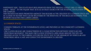 FR
BUILDING SCIENCE & TECHNOLOGY - III 22
NORTHWEST SIDE : TWO FLATS HAVE BEEN REMOVED FROM THE ORIGINAL LAYOUT GRID. IT CREATES A
LARGE “HOLE” IN THE FAÇADE THAT ACTS AS AN INLET SOURCE FOR THE INTERNAL VENTILATION OF
THE COMPLEX.
THIS DECISION HAS BEEN PROMOTED AMONGST THE BUILDER AS THE CREATION OF A COMMON SPACE AND
AS A LOOSE OF INCOME THAT CAN BE RECOVERED BY THE REMOVING OF THE REGULAR SWIMMING POOL
OR SPORT FACILITIES FOR A GREEN GARDEN.
COMMON TERRACES AT THE INTERMEDIATE LEVELS ARE PROVIDED AS THE COMMUNITY GATHERING
SPACES.
CIRCULATION REALMS ARE CHARACTERIZED BY A CLEAR DISTINCTION BETWEEN VEHICULAR AND
PEDESTRIAN MOVEMENT. THE MAIN CIRCULATION SYSTEM IS A RING ROAD AROUND THE SITE AND
PROVIDES ACCESS TO THE PARKING LOTS BELOW STILTS. DUE TO THE HIERARCHY OF VEHICULAR AND
PEDESTRIAN AREAS A SAFE AND CONDUCTIVE ENVIRONMENT IS CREATED.
 COMMON SPACES :
 