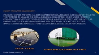 FR
BUILDING SCIENCE & TECHNOLOGY - III 23
ENERGY AND WASTE MANAGEMENT :
PROVISION OF PIPES AND SPACE HAS BEEN INSTALLED FOR SOLAR HEATERS AS IT SEEMED DIFFICULT FOR
THE PROMOTER TO MEASURE THE ACTUAL INDIVIDUAL CONSUMPTION OF HOT WATER FROM SUCH
COMMUNITY EQUIPMENT AND THIS TO ENSURE THE FAIR AND EQUITABLE SUPPLYING FOR EACH FLAT.
GARBAGE DISPOSAL FOR VERMI-COMPOST HAVE BEEN PROVIDED IN EACH KITCHEN. WATER IS
HARVESTED FROM THE ROOFS AND STORED IN AN UNDERGROUND RESERVOIR FOR GARDENING.
S O L A R P O W E R
ENERGY BINS CAN HANDLE WET WASTE
 