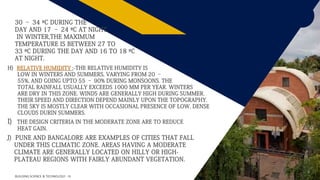 FR
4
H) RELATIVE HUMIDITY ;-THE RELATIVE HUMIDITY IS
LOW IN WINTERS AND SUMMERS, VARYING FROM 20 –
55%, AND GOING UPTO 55 – 90% DURING MONSOONS. THE
TOTAL RAINFALL USUALLY EXCEEDS 1000 MM PER YEAR. WINTERS
ARE DRY IN THIS ZONE. WINDS ARE GENERALLY HIGH DURING SUMMER.
THEIR SPEED AND DIRECTION DEPEND MAINLY UPON THE TOPOGRAPHY.
THE SKY IS MOSTLY CLEAR WITH OCCASIONAL PRESENCE OF LOW, DENSE
CLOUDS DURIN SUMMERS.
I) THE DESIGN CRITERIA IN THE MODERATE ZONE ARE TO REDUCE
HEAT GAIN.
BUILDING SCIENCE & TECHNOLOGY - III
J) PUNE AND BANGALORE ARE EXAMPLES OF CITIES THAT FALL
UNDER THIS CLIMATIC ZONE. AREAS HAVING A MODERATE
CLIMATE ARE GENERALLY LOCATED ON HILLY OR HIGH-
PLATEAU REGIONS WITH FAIRLY ABUNDANT VEGETATION.
30 – 34 ºC DURING THE
DAY AND 17 – 24 ºC AT NIGHT.
IN WINTER,THE MAXIMUM
TEMPERATURE IS BETWEEN 27 TO
33 ºC DURING THE DAY AND 16 TO 18 ºC
AT NIGHT.
 