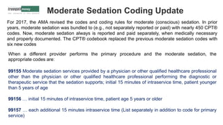 Moderate Sedation Coding Update
For 2017, the AMA revised the codes and coding rules for moderate (conscious) sedation. In prior
years, moderate sedation was bundled to (e.g., not separately reported or paid) with nearly 450 CPT®
codes. Now, moderate sedation always is reported and paid separately, when medically necessary
and properly documented. The CPT® codebook replaced the previous moderate sedation codes with
six new codes
When a different provider performs the primary procedure and the moderate sedation, the
appropriate codes are:
99155 Moderate sedation services provided by a physician or other qualified healthcare professional
other than the physician or other qualified healthcare professional performing the diagnostic or
therapeutic service that the sedation supports; initial 15 minutes of intraservice time, patient younger
than 5 years of age
99156 … initial 15 minutes of intraservice time, patient age 5 years or older
99157 … each additional 15 minutes intraservice time (List separately in addition to code for primary
service)
 