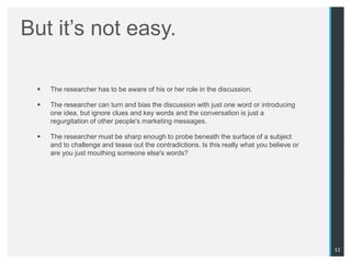 But it‟s not easy.

    The researcher has to be aware of his or her role in the discussion.

    The researcher can turn and bias the discussion with just one word or introducing
     one idea, but ignore clues and key words and the conversation is just a
     regurgitation of other people's marketing messages.

    The researcher must be sharp enough to probe beneath the surface of a subject
     and to challenge and tease out the contradictions. Is this really what you believe or
     are you just mouthing someone else's words?




                                                                                             11
 