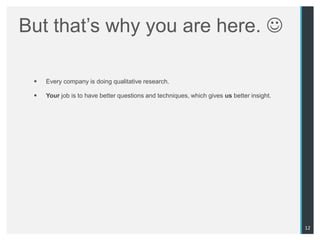 But that‟s why you are here. 

    Every company is doing qualitative research.

    Your job is to have better questions and techniques, which gives us better insight.




                                                                                           12
 