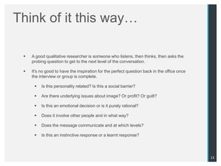 Think of it this way…

    A good qualitative researcher is someone who listens, then thinks, then asks the
     probing question to get to the next level of the conversation.

    It's no good to have the inspiration for the perfect question back in the office once
     the interview or group is complete.

         Is this personality related? Is this a social barrier?

         Are there underlying issues about image? Or profit? Or guilt?

         Is this an emotional decision or is it purely rational?

         Does it involve other people and in what way?

         Does the message communicate and at which levels?

         Is this an instinctive response or a learnt response?




                                                                                             13
 