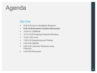 Agenda

    Day One
       9:00-9:30 Intro to Qualitative Research
       9:30-10:00 Screener Creation Discussion
       10:00-10:15 BREAK
       10:15-12:00 Creating Protocols Workshop
       12:00-1:00 Lunch
       1:00-2:30 Questioning and Probing
       2:30-3:00: BREAK
       3:00-4:30: Interview Workshop using
        Protocols
       4:30-5:00 Discussion




                                                  14
 