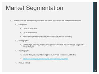 Market Segmentation
    Isolate traits that distinguish a group from the overall market and that could impact behavior

          Geographic

                Urban vs. suburban

                US or International

                Releavance (Home Depot in city, lawncare in city, taxis in suburbia)

          Demographic

                Gender, Age, Ethnicity, Income, Occupation, Education, Household size, stage in the
                 family life cycle.

          Psychographic

                Values, lifestyles, way of thinking (needs, motives, perceptions, attitudes)

                http://www.strategicbusinessinsights.com/vals/presurvey.shtml

          Product-related



                                                                                                       18
 