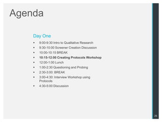 Agenda

    Day One
       9:00-9:30 Intro to Qualitative Research
       9:30-10:00 Screener Creation Discussion
       10:00-10:15 BREAK
       10:15-12:00 Creating Protocols Workshop
       12:00-1:00 Lunch
       1:00-2:30 Questioning and Probing
       2:30-3:00: BREAK
       3:00-4:30: Interview Workshop using
        Protocols
       4:30-5:00 Discussion




                                                  25
 