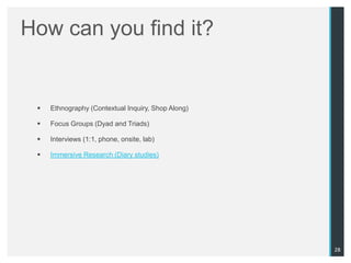How can you find it?


    Ethnography (Contextual Inquiry, Shop Along)

    Focus Groups (Dyad and Triads)

    Interviews (1:1, phone, onsite, lab)

    Immersive Research (Diary studies)




                                                    28
 