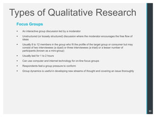 Types of Qualitative Research
 Focus Groups
    An interactive group discussion led by a moderator
    Unstructured (or loosely structured) discussion where the moderator encourages the free flow of
     ideas
    Usually 8 to 12 members in the group who fit the profile of the target group or consumer but may
     consist of two interviewees (a dyad) or three interviewees (a triad) or a lesser number of
     participants (known as a mini-group)
    Usually last for 1 to 2 hours
    Can use computer and internet technology for on-line focus groups
    Respondents feel a group pressure to conform
    Group dynamics is useful in developing new streams of thought and covering an issue thoroughly




                                                                                                        30
 
