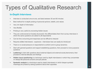 Types of Qualitative Research
 In-Depth Interviews
    Interview is conducted one-on-one, and lasts between 30 and 60 minutes
    Best method for in-depth probing of personal opinions, beliefs, and values
    Very rich depth of information
    Very flexible
    Probing is very useful at uncovering hidden issues
    They are unstructured (or loosely structured)- this differentiates them from survey interviews in
     which the same questions are asked to all respondents
    Can be time consuming and responses can be difficult to interpret
    Requires skilled interviewers - expensive - interviewer bias can easily be introduced
    There is no social pressure on respondents to conform and no group dynamics
    Start with general questions and rapport establishing questions, then proceed to more purposive
     questions
    Laddering to start with questions about external objects and external social phenomena, then
     proceed to internal attitudes and feelings
    Hidden issue questioning is a technique used by depth interviewers in which they concentrate
     on deeply felt personal concerns and pet peeves
    Symbolic analysis is a technique used by depth interviewers in which deeper symbolic
     meanings are probed by asking questions about their opposites
                                                                                                         31
 