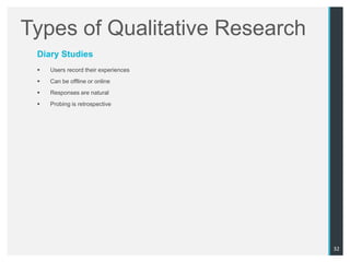 Types of Qualitative Research
 Diary Studies
    Users record their experiences
    Can be offline or online
    Responses are natural
    Probing is retrospective




                                      32
 
