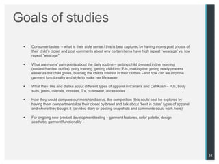 Goals of studies
    Consumer tastes – what is their style sense / this is best captured by having moms post photos of
     their child‟s closet and post comments about why certain items have high repeat “wearage” vs. low
     repeat “wearage”

    What are moms‟ pain points about the daily routine – getting child dressed in the morning
     (easiest/hardest outfits), potty training, getting child into PJs, making the getting ready process
     easier as the child grows, building the child‟s interest in their clothes –and how can we improve
     garment functionality and style to make her life easier

    What they like and dislike about different types of apparel in Carter‟s and OshKosh – PJs, body
     suits, jeans, overalls, dresses, T‟s, outerwear, accessories

    How they would compare our merchandise vs. the competition (this could best be explored by
     having them compartmentalize their closet by brand and talk about “best in class” types of apparel
     and where they bought it (a video diary or posting snapshots and comments could work here)

    For ongoing new product development testing – garment features, color palette, design
     aesthetic, garment functionality –




                                                                                                           34
 