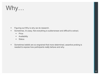 Why…


    Figuring out Why is why we do research.
    Sometimes, it‟s easy. Not everything is subterranean and difficult to extract.
       Price
       Availability
       Status

    Sometimes beliefs are so engrained that more determined, assertive probing is
     needed to expose how participants really behave and why.




                                                                                      41
 