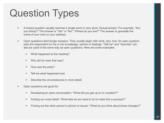 Question Types
    A closed question usually receives a single word or very short, factual answer. For example, "Are
     you thirsty?" The answer is "Yes" or "No"; "Where do you live?" The answer is generally the
     name of your town or your address.

    Open questions elicit longer answers. They usually begin with what, why, how. An open question
     asks the respondent for his or her knowledge, opinion or feelings. "Tell me" and "describe" can
     also be used in the same way as open questions. Here are some examples:

         What happened at the meeting?

         Why did he react that way?

         How was the party?

         Tell me what happened next.

         Describe the circumstances in more detail.

    Open questions are good for:

         Developing an open conversation: "What did you get up to on vacation?"

         Finding our more detail: "What else do we need to do to make this a success?"

         Finding out the other person's opinion or issues: "What do you think about those changes?"



                                                                                                         42
 