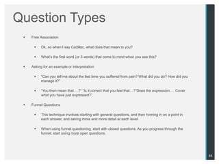 Question Types
    Free Association

         Ok, so when I say Cadillac, what does that mean to you?

         What‟s the first word (or 3 words) that come to mind when you see this?

    Asking for an example or interpretation

         “Can you tell me about the last time you suffered from pain? What did you do? How did you
          manage it?”

         “You then mean that….?” “Is it correct that you feel that…?”Does the expression…. Cover
          what you have just expressed?”

    Funnel Questions

         This technique involves starting with general questions, and then homing in on a point in
          each answer, and asking more and more detail at each level.

         When using funnel questioning, start with closed questions. As you progress through the
          funnel, start using more open questions.




                                                                                                      44
 
