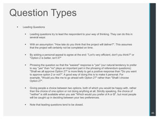 Question Types
    Leading Questions

         Leading questions try to lead the respondent to your way of thinking. They can do this in
          several ways:

         With an assumption: "How late do you think that the project will deliver?". This assumes
          that the project will certainly not be completed on time.

         By adding a personal appeal to agree at the end: "Lori's very efficient, don't you think?" or
          "Option 2 is better, isn't it?"

         Phrasing the question so that the "easiest" response is "yes" (our natural tendency to prefer
          to say "yes" than "no" plays an important part in the phrasing of referendum questions):
          "Shall we all approve Option 2?" is more likely to get a positive response than "Do you want
          to approve option 2 or not?". A good way of doing this is to make it personal. For
          example, "Would you like me to go ahead with Option 2?" rather than "Shall I choose
          Option 2?".

         Giving people a choice between two options, both of which you would be happy with, rather
          than the choice of one option or not doing anything at all. Strictly speaking, the choice of
          "neither" is still available when you ask "Which would you prefer of A or B", but most people
          will be caught up in deciding between your two preferences.

         Note that leading questions tend to be closed.


                                                                                                          45
 