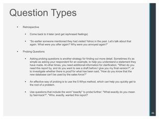 Question Types
    Retrospective

         Come back to it later (and get rephrased feelings)

         “So earlier someone mentioned they had visited Yahoo in the past. Let‟s talk about that
          again. What were you after again? Why were you annoyed again?”

    Probing Questions

         Asking probing questions is another strategy for finding out more detail. Sometimes it's as
          simple as asking your respondent for an example, to help you understand a statement they
          have made. At other times, you need additional information for clarification, "When do you
          need this report by, and do you want to see a draft before I give you my final version?", or
          to investigate whether there is proof for what has been said, "How do you know that the
          new database can't be used by the sales force?"

         An effective way of probing is to use the 5 Whys method, which can help you quickly get to
          the root of a problem.

         Use questions that include the word "exactly" to probe further: "What exactly do you mean
          by fast-track?", "Who, exactly, wanted this report?




                                                                                                         46
 